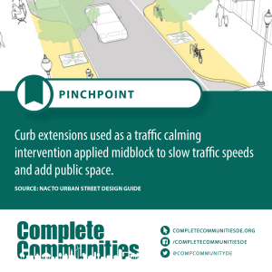 Pinchpoint: Curb extensions used as a traffic calming intervention applied midblock to slow traffic speeds and add public space.