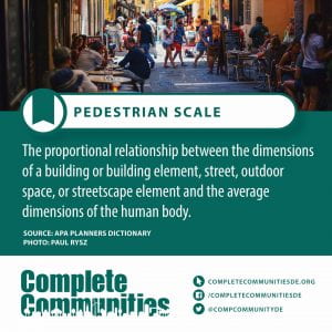 Pedestrian Scale. The proportional relationship between the dimensions of a building or building element, street, outdoor space, or streetscape element and the average dimensions of the human body.